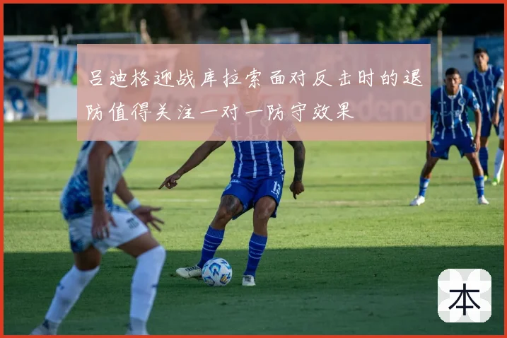 吕迪格迎战库拉索面对反击时的退防值得关注一对一防守效果